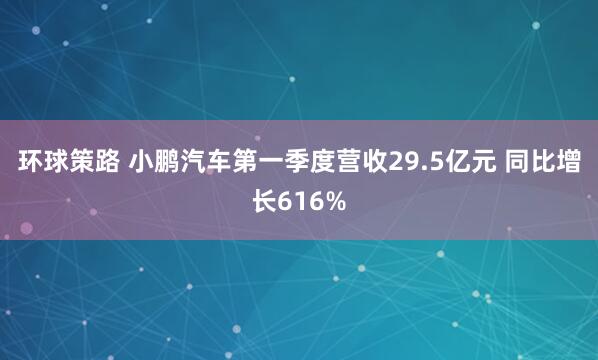 环球策路 小鹏汽车第一季度营收29.5亿元 同比增长616%