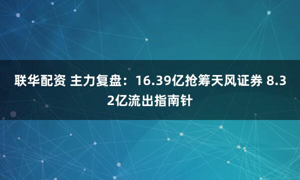 联华配资 主力复盘：16.39亿抢筹天风证券 8.32亿流出指南针