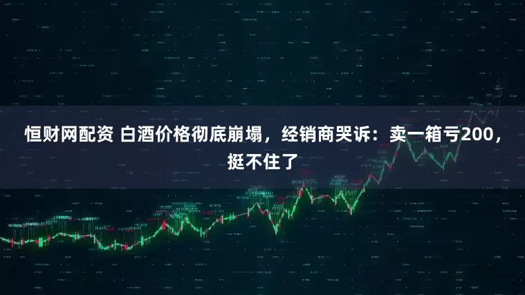 恒财网配资 白酒价格彻底崩塌，经销商哭诉：卖一箱亏200，挺不住了