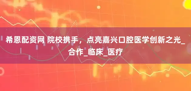 希恩配资网 院校携手，点亮嘉兴口腔医学创新之光_合作_临床_医疗