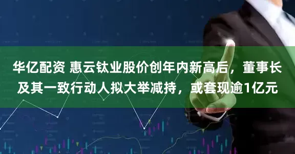 华亿配资 惠云钛业股价创年内新高后，董事长及其一致行动人拟大举减持，或套现逾1亿元