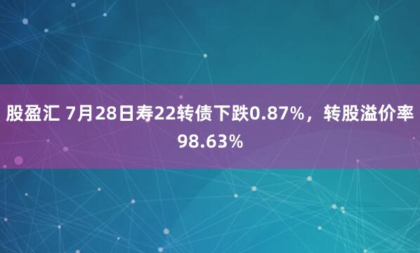 股盈汇 7月28日寿22转债下跌0.87%，转股溢价率98.63%