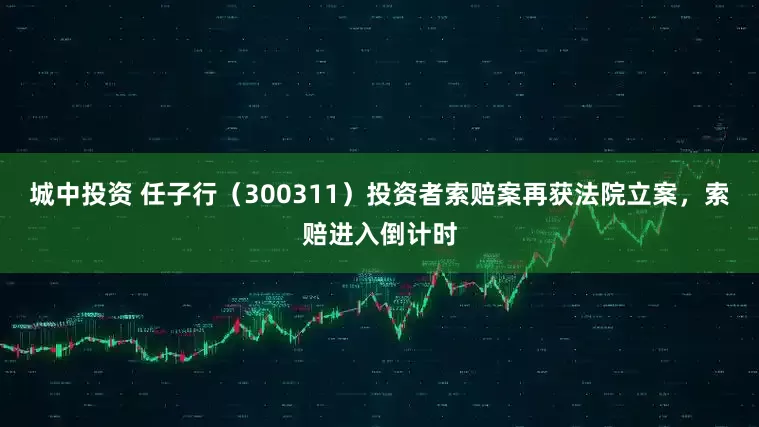 城中投资 任子行（300311）投资者索赔案再获法院立案，索赔进入倒计时