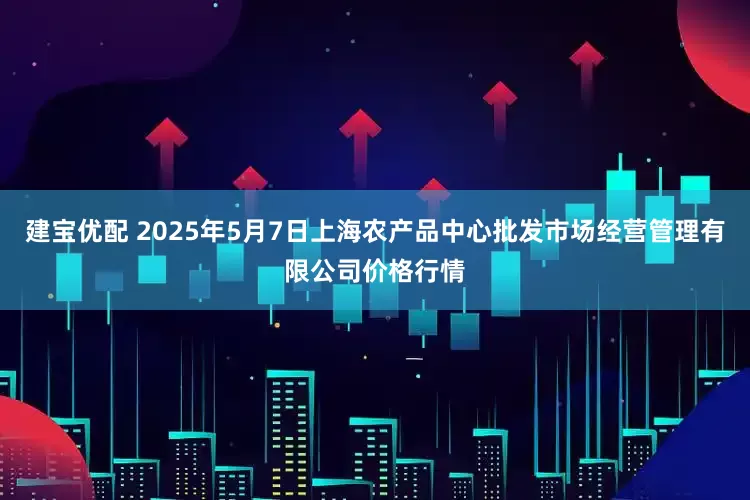 建宝优配 2025年5月7日上海农产品中心批发市场经营管理有限公司价格行情