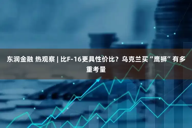 东润金融 热观察 | 比F-16更具性价比？乌克兰买“鹰狮”有多重考量