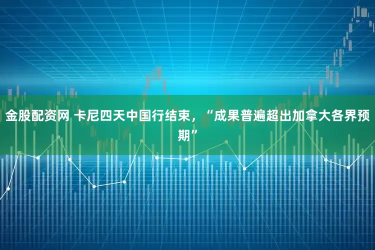 金股配资网 卡尼四天中国行结束，“成果普遍超出加拿大各界预期”