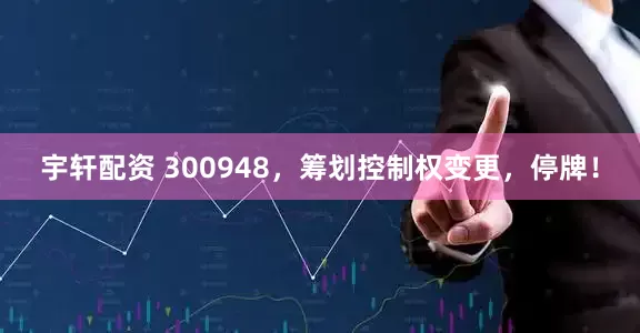 宇轩配资 300948，筹划控制权变更，停牌！