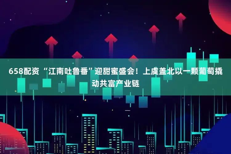 658配资 “江南吐鲁番”迎甜蜜盛会！上虞盖北以一颗葡萄撬动共富产业链