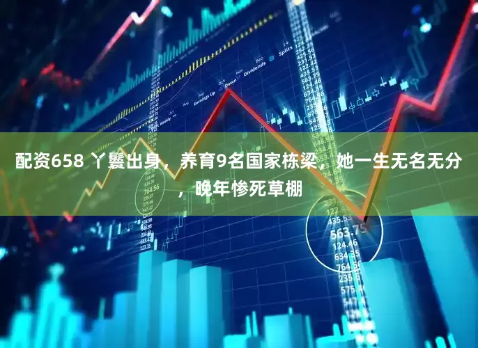 配资658 丫鬟出身，养育9名国家栋梁，她一生无名无分，晚年惨死草棚
